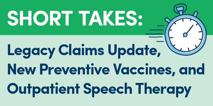 Short Takes: Legacy Claims Update, New Preventive Vaccines, & Outpatient Speech Therapy